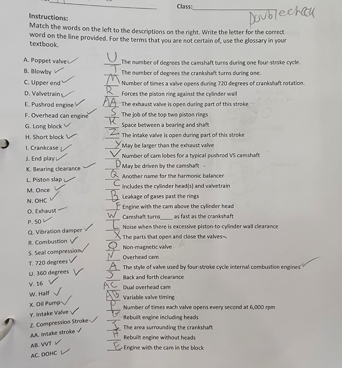 Class:
DOublechak
Instructions:
Match the words on the left to the descriptions on the right. Write the letter for the correct
word on the line provided. For the terms that you are not certain of, use the glossary in your
textbook.
C.
A. Poppet valveu
The number of degrees the camshaft turns during one four-stroke cycle.
B. Blowby
The number of degrees the crankshaft turns during one.
C. Upper end
Number of times a valve opens during 720 degrees of crankshaft rotation.
D. Valvetrain
Forces the piston ring against the cylinder wall
E. Pushrod engine
DA The exhaust valve is open during part of this stroke
F. Overhead can engine
The job of the top two piston rings
G. Long block v
Space between a bearing and shaft
H. Short block v
The intake valve is open during part of this stroke
I. Crankcase /
May be larger than the exhaust valve
J. End play
V Number of cam lobes for a typical pushrod VS camshaft
Crek
May be driven by the camshaft
K. Bearing clearance
R Another name for the harmonic balancer
L. Piston slap v
Includes the cylinder head(s) and valvetrain
М. Once
2 Leakage of gases past the rings
N. ОHC
Engine with the cam above the cylinder head
W Camshaft turns
O. Exhaust
as fast as the crankshaft
P. 50 V
Noise when there is excessive piston-to-cylinder wall clearance
Q. Vibration damper
The parts that open and close the valves
R. Combustion V
Non-magnetic valve
S. Seal compression
Overhead cam
T. 720 degrees V
U. 360 degrees
A The style of valve used by four-stroke cycle internal combustion engines
Back and forth clearance
V. 16
Dual overhead cam
W. Half
Variable valve timing
X. Oil Pump
Number of times each valve opens every second at 6,000 rpm
Y. Intake Valve /
Rebuilt engine including heads
Z. Compression Stroke
The area surrounding the crankshaft
AA. Intake stroke v
Rebuilt engine without heads
AB. VVT V
Engine with the cam in the block
AC. DOHC L
