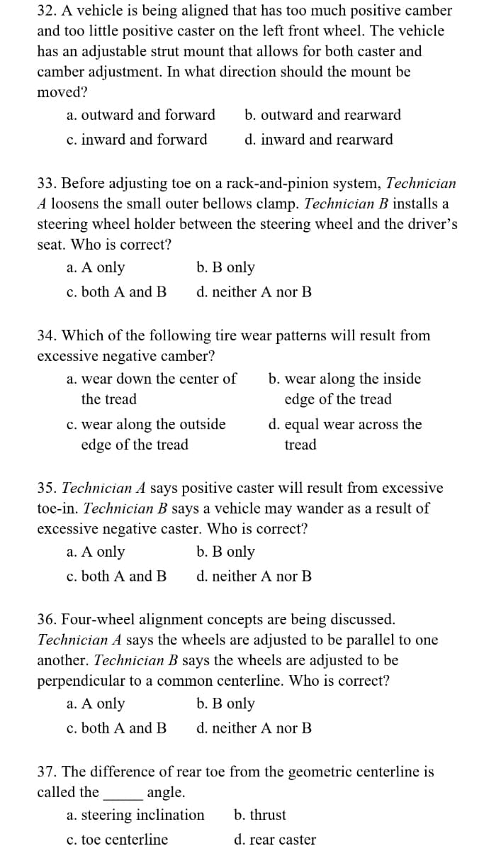 32. A vehicle is being aligned that has too much positive camber
and too little positive caster on the left front wheel. The vehicle
has an adjustable strut mount that allows for both caster and
camber adjustment. In what direction should the mount be
moved?
a. outward and forward
c. inward and forward
b. outward and rearward
d. inward and rearward
33. Before adjusting toe on a rack-and-pinion system, Technician
A loosens the small outer bellows clamp. Technician B installs a
steering wheel holder between the steering wheel and the driver's
seat. Who is correct?
a. A only
c. both A and B
b. B only
d. neither A nor B
34. Which of the following tire wear patterns will result from
excessive negative camber?
a. wear down the center of
the tread
c. wear along the outside
edge of the tread
b. wear along the inside
edge of the tread
d. equal wear across the
tread
35. Technician A says positive caster will result from excessive
toe-in. Technician B says a vehicle may wander as a result of
excessive negative caster. Who is correct?
a. A only
b. B only
c. both A and B
d. neither A nor B
36. Four-wheel alignment concepts are being discussed.
Technician A says the wheels are adjusted to be parallel to one
another. Technician B says the wheels are adjusted to be
perpendicular to a common centerline. Who is correct?
a. A only
b. B only
c. both A and B
d. neither A nor B
37. The difference of rear toe from the geometric centerline is
called the angle.
a. steering inclination
c. toe centerline
b. thrust
d. rear caster
