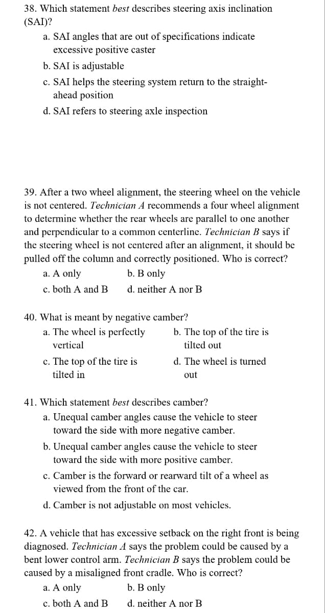 38. Which statement best describes steering axis inclination
(SAI)?
a. SAI angles that are out of specifications indicate
excessive positive caster
b. SAI is adjustable
c. SAI helps the steering system return to the straight-
ahead position
d. SAI refers to steering axle inspection
39. After a two wheel alignment, the steering wheel on the vehicle
is not centered. Technician A recommends a four wheel alignment
to determine whether the rear wheels are parallel to one another
and perpendicular to a common centerline. Technician B says if
the steering wheel is not centered after an alignment, it should be
pulled off the column and correctly positioned. Who is correct?
b. B only
a. A only
c. both A and B
d. neither A nor B
40. What is meant by negative camber?
a. The wheel is perfectly
vertical
c. The top of the tire is
tilted in
b. The top of the tire is
tilted out
d. The wheel is turned
out
41. Which statement best describes camber?
a. Unequal camber angles cause the vehicle to steer
toward the side with more negative camber.
b. Unequal camb angles cause the vehicle to steer
toward the side with more positive camber.
c. Camber is the forward or rearward tilt of a wheel as
viewed from the front of the car.
d. Camber is not adjustable on most vehicles.
42. A vehicle that has excessive setback on the right front is being
diagnosed. Technician A says the problem could be caused by a
bent lower control arm. Technician B says the problem could be
caused by a misaligned front cradle. Who is correct?
a. A only
b. B only
c. both A and B
d. neither A nor B