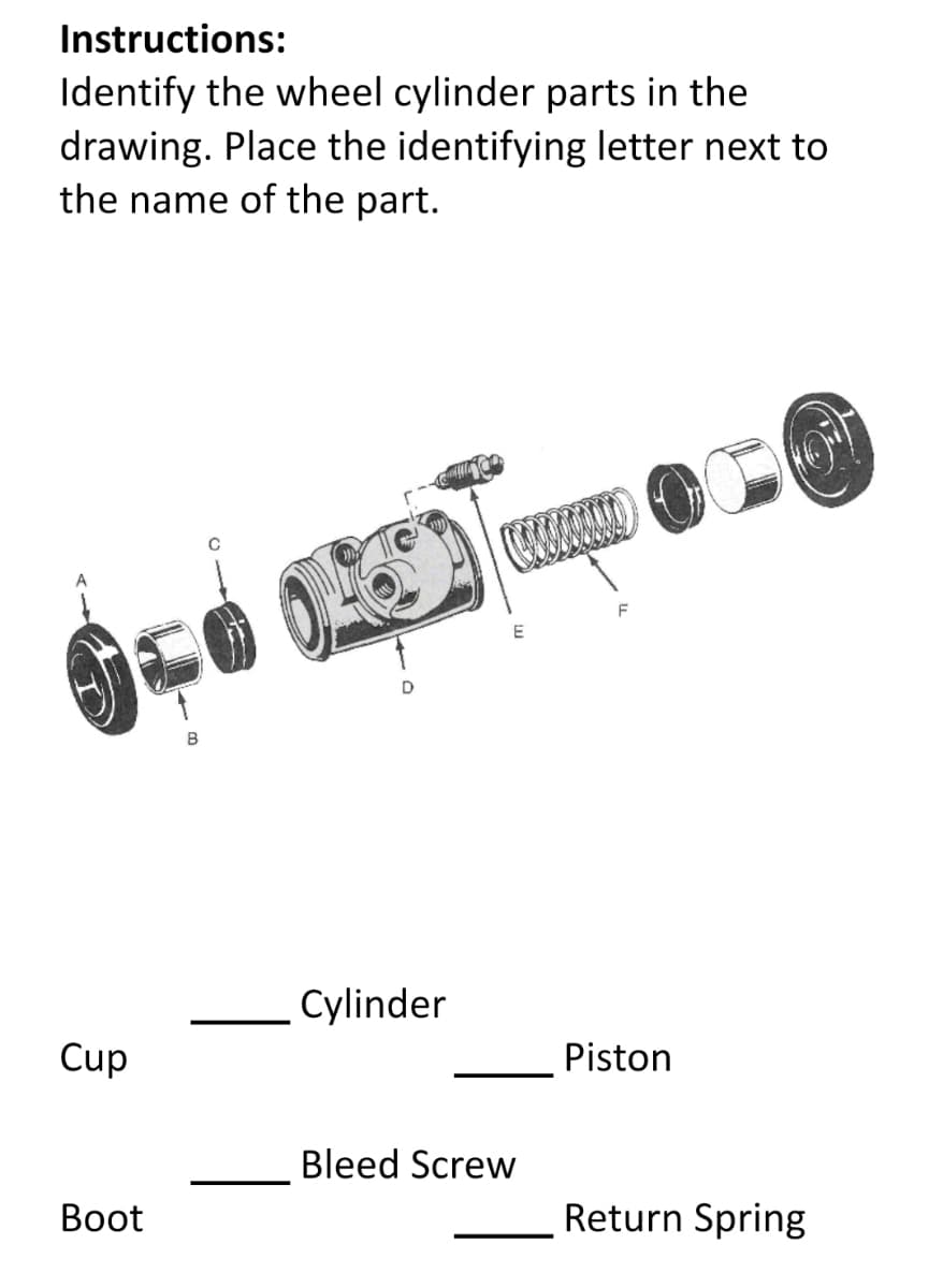 Instructions:
Identify the wheel cylinder parts in the
drawing. Place the identifying letter next to
the name of the part.
E
D
B
Cylinder
Cup
Piston
Bleed Screw
Вoot
Return Spring
