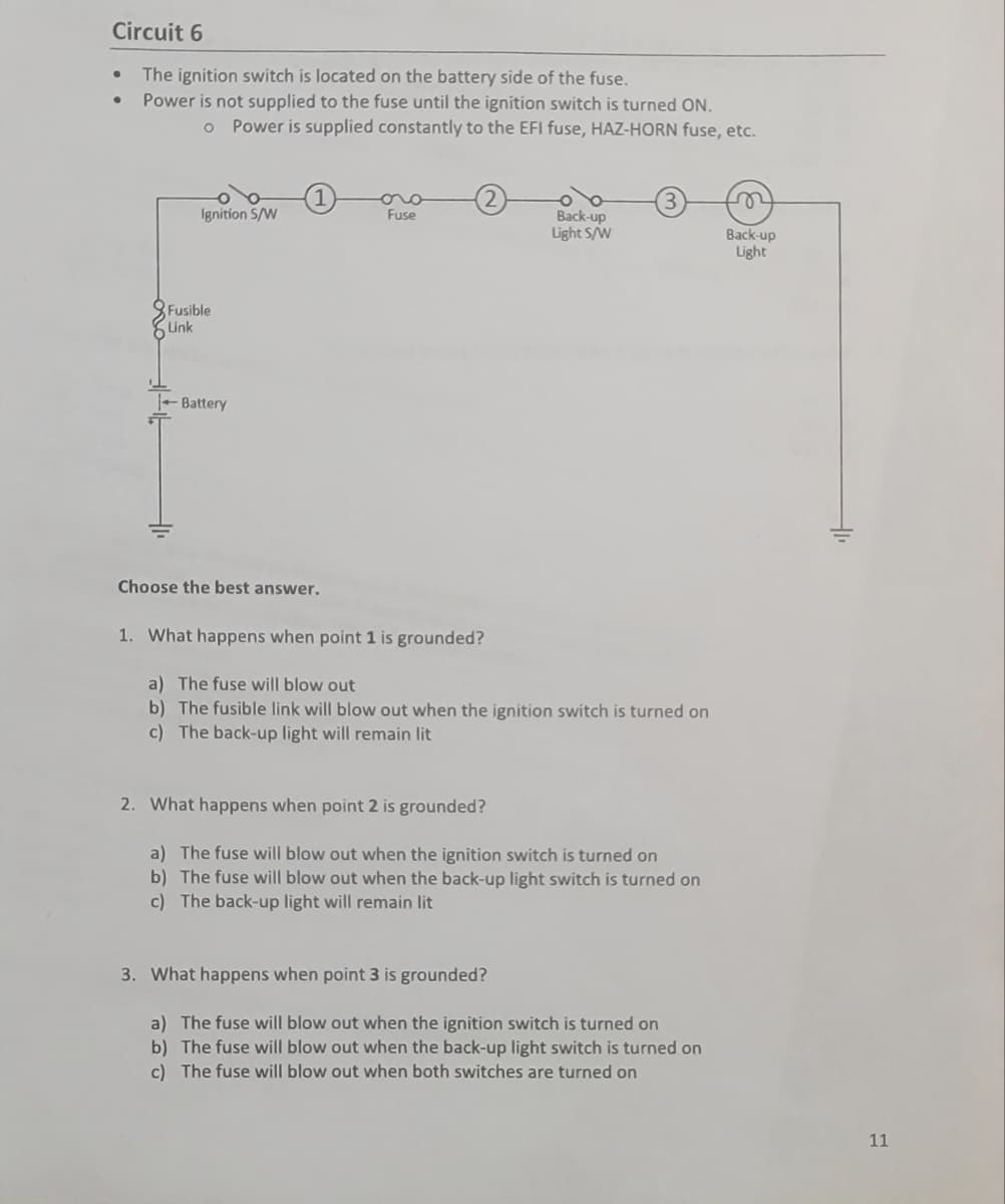 Circuit 6
The ignition switch is located on the battery side of the fuse.
Power is not supplied to the fuse until the ignition switch is turned ON.
o Power is supplied constantly to the EFI fuse, HAZ-HORN fuse, etc.
●
Ignition S/W
Fusible
Link
Battery
Choose the best answer.
Fuse
Back-up
Light S/W
1. What happens when point 1 is grounded?
a) The fuse will blow out
b) The fusible link will blow out when the ignition switch is turned on
c) The back-up light will remain lit
2. What happens when point 2 is grounded?
a) The fuse will blow out when the ignition switch is turned on
The fuse will blow out when the back-up light switch is turned on
c) The back-up light will remain lit
3. What happens when point 3 is grounded?
a) The fuse will blow out when the ignition switch is turned on
b) The fuse will blow out when the back-up light switch is turned on
c) The fuse will blow out when both switches are turned on
n
Back-up
Light
11
