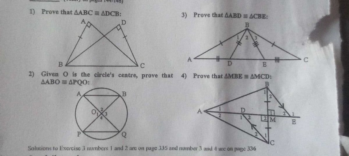 1)
Prove that AABC = ADCB:
3) Prove that AABD = ACBE:
2 3
%23
D.
%23
A
4) Prove that AMBE = AMCD:
2) Given O is the circle's centre, prove that
ΔΑΒΟ ΞΔΡΟΟ:
A
D.
12
13
A
2 M
2 1
P.
Solutions to Exercise 3 numbers I and 2 are on page 335 and number 3 and 4 are on page 336
B.
