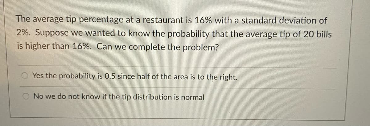 The average tip percentage at a restaurant is 16% with a standard deviation of
2%. Suppose we wanted to know the probability that the average tip of 20 bills
is higher than 16%. Can we complete the problem?
Yes the probability is 0.5 since half of the area is to the right.
No we do not know if the tip distribution is normal
