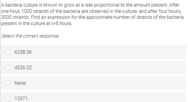 A bacteria culture is known to grow at a rate proportional to the amount present. After
one hour, 1000 strands of the bacteria are observed in the culture, and after four hours,
3000 strands. Find an expression for the approximate number of strands of the bacteria
present in the culture at t=8 hours.
Select the correct response:
6238.36
4326.32
None
12971
