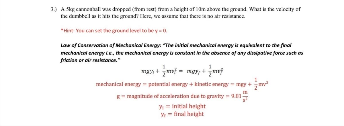 3.) A 5kg cannonball was dropped (from rest) from a height of 10m above the ground. What is the velocity of
the dumbbell as it hits the ground? Here, we assume that there is no air resistance.
*Hint: You can set the ground level to be y = 0.
Law of Conservation of Mechanical Energy: "The initial mechanical energy is equivalent to the final
mechanical energy i.e., the mechanical energy is constant in the absence of any dissipative force such as
friction or air resistance."
1
mgy; + mv? = mgy, + mvž
1
mechanical energy = potential energy + kinetic energy = mgy + mv2
m
g = magnitude of acceleration due to gravity = 9.81-
s2
Yi = initial height
Yf = final height
