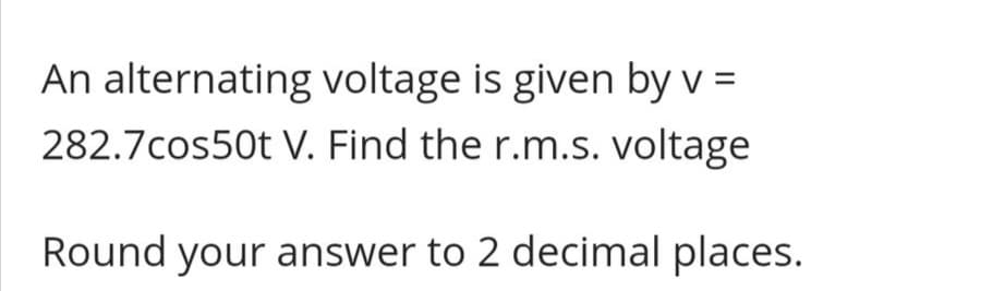 An alternating voltage is given by v =
282.7cos50t V. Find the r.m.s. voltage
Round your answer to 2 decimal places.
