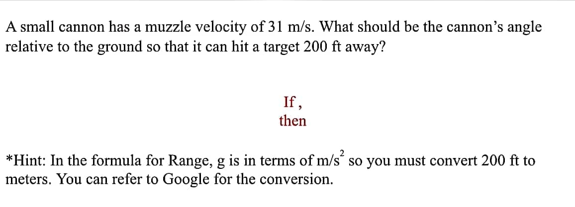 A small cannon has a muzzle velocity of 31 m/s. What should be the cannon's angle
relative to the ground so that it can hit a target 200 ft away?
If,
then
*Hint: In the formula for Range, g is in terms of m/s so you must convert 200 ft to
meters. You can refer to Google for the conversion.
