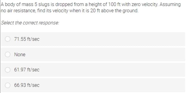 A body of mass 5 slugs is dropped from a height of 100 ft with zero velocity. Assuming
no air resistance, find its velocity when it is 20 ft above the ground.
Select the correct response:
71.55 ft/sec
None
61.97 ft/sec
66.93 ft/sec
