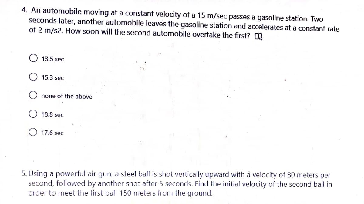 4. An automobile moving at a constant velocity of a 15 m/sec passes a gasoline station. Two
seconds later, another automobile leaves the gasoline station and accelerates at a constant rate
of 2 m/s2. How soon will the second automobile overtake the first? E
13.5 sec
15.3 sec
O none of the above
18.8 sec
O 17.6 sec
5. Using a powerful air gun, a steel ball is shot vertically upward with à velocity of 80 meters per
second, followed by another shot after 5 seconds. Find the initial velocity of the second ball in
order to meet the first bal|l 150 meters from the ground..
