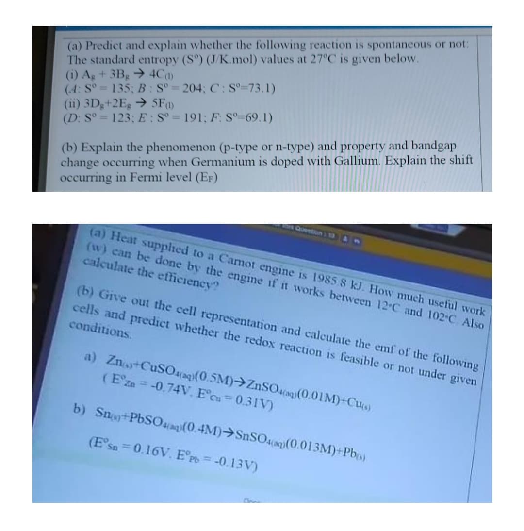 (a) Predict and explain whether the following reaction is spontaneous or not:
The standard entropy (S°) (J/K.mol) values at 27°C is given below.
(i) Ag + 3Bg → 4Ca)
(4: S° 135; B: S° = 204; C: S°=73.1)
(ii) 3Dg+2Eg → 5F
(D: S° = 123; E: S° = 191; F: S°=69.1)
(b) Explain the phenomenon (p-type or n-type) and property and bandgap
change occurring when Germanium is doped with Gallium. Explain the shift
occurring in Fermi level (EF)
%3D
QUeNtIon 1 13 AM
(a) Heat supphed to a Carmot engine is 1985 8 kJ. How much useful work
(w) can be done by the engine if it works between 12 C and 102-C Also
calculate the efficiency?
(b) Give out the cell representation and calculate the emf of the following
cells and predict whether the redox reaction is feasible or not under given
conditions.
a) Zn CuSO4aq(0.5M)→ZnSOaiag(0.01M)-Cus)
(Eza = -0.74V, E°cu=0.31V)
b) Sno+PbSOa(0.4M)>SnSO4((0.013M)+Pb)
(E'sn = 0.16V. E°P = -0.13V)
