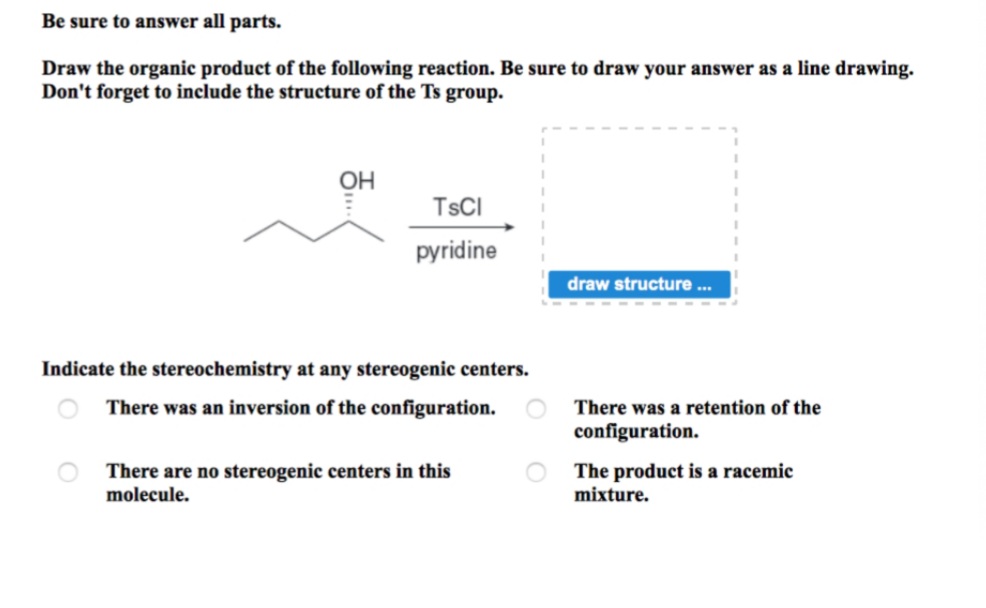 Be sure to answer all parts.
Draw the organic product of the following reaction. Be sure to draw your answer as a line drawing.
Don't forget to include the structure of the Ts group.
он
TSCI
pyridine
draw structure .
Indicate the stereochemistry at any stereogenic centers.
O There was an inversion of the configuration.
There was a retention of the
configuration.
There are no stereogenic centers in this
molecule.
O The product is a racemic
mixture.
