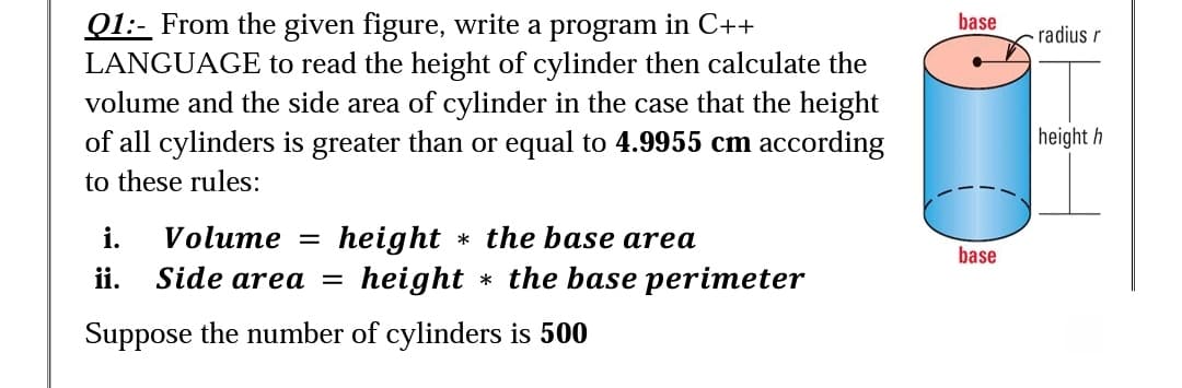 Q1:- From the given figure, write a program in C++
LANGUAGE to read the height of cylinder then calculate the
volume and the side area of cylinder in the case that the height
of all cylinders is greater than or equal to 4.9955 cm according
base
radius r
|height h
to these rules:
i.
Volume
height * the base area
height * the base perimeter
%3D
base
ii.
Side area =
