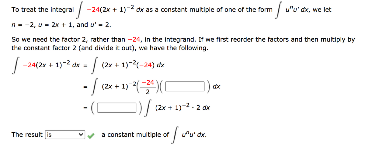 To treat the integral
-24(2x + 1)-2 dx as a constant multiple of one of the form
u"u' dx, we let
n = -2, u = 2x + 1, and u' = 2.
So we need the factor 2, rather than -24, in the integrand. If we first reorder the factors and then multiply by
the constant factor 2 (and divide it out), we have the following.
-24(2x + 1)-2 dx
(2x + 1)-2(-24) dx
(2x + 1)-()
-24
dx
(2x + 1)-2. 2 dx
The result is
a constant multiple of
u"u' dx.
