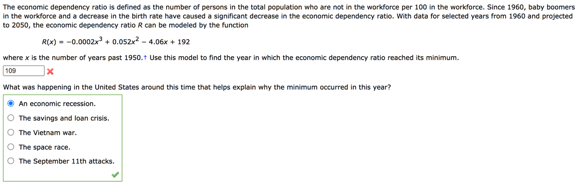 The economic dependency ratio is defined as the number of persons in the total population who are not in the workforce per 100 in the workforce. Since 1960, baby boomers
in the workforce and a decrease in the birth rate have caused a significant decrease in the economic dependency ratio. With data for selected years from 1960 and projected
to 2050, the economic dependency ratio R can be modeled by the function
R(x) = -0.0002x3 + 0.052x2 - 4.06x + 192
where x is the number of years past 1950.t Use this model to find the year in which the economic dependency ratio reached its minimum.
109
What was happening in the United States around this time that helps explain why the minimum occurred in this year?
An economic recession.
The savings and loan crisis.
The Vietnam war.
The space race.
The September 11th attacks.
