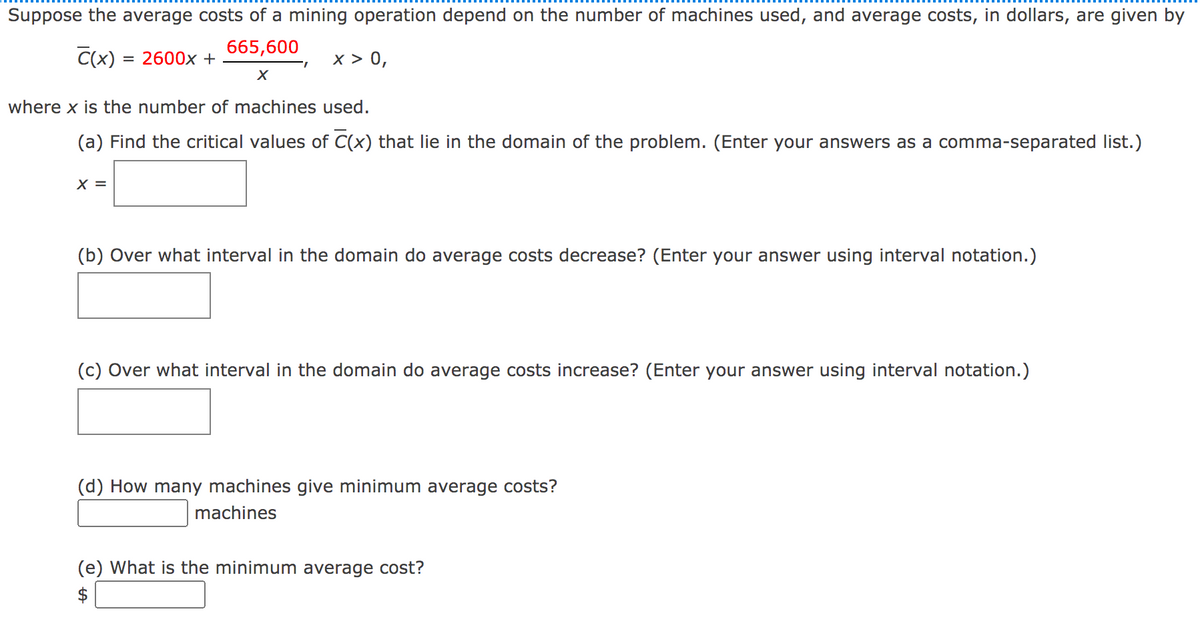 Suppose the average costs of a mining operation depend on the number of machines used, and average costs, in dollars, are given by
665,600
C(x) = 2600x +
x > 0,
where x is the number of machines used.
(a) Find the critical values of C(x) that lie in the domain of the problem. (Enter your answers as a comma-separated list.)
X =
(b) Over what interval in the domain do average costs decrease? (Enter your answer using interval notation.)
(c) Over what interval in the domain do average costs increase? (Enter your answer using interval notation.)
(d) How many machines give minimum average costs?
machines
(e) What is the minimum average cost?
%24
