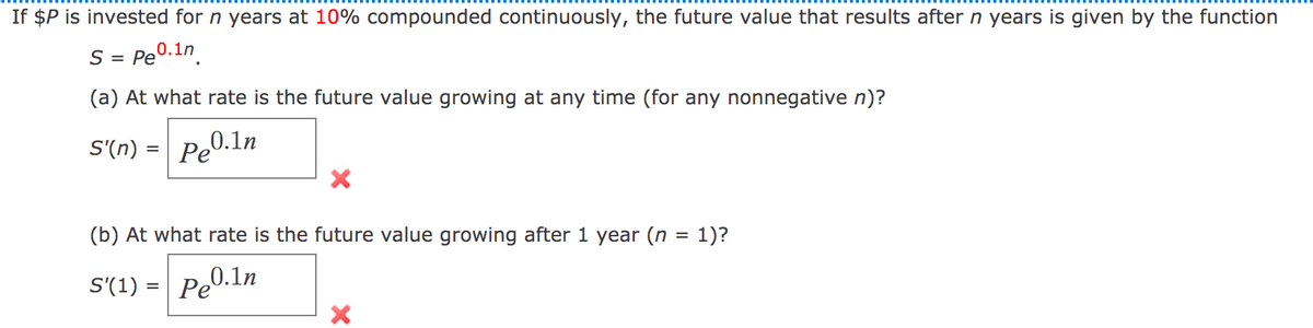 If $P is invested for n years at 10% compounded continuously, the future value that results after n years is given by the function
S = Pe0.1n
(a) At what rate is the future value growing at any time (for any nonnegative n)?
S'(n) = Pe0.1n
(b) At what rate is the future value growing after 1 year (n = 1)?
S'(1) = Pe0.1n
