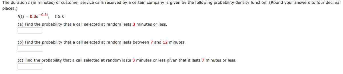 The durationt (in minutes) of customer service calls received by a certain company is given by the following probability density function. (Round your answers to four decimal
places.)
-0.3t
f(t)
= 0.3e
t > 0
(a) Find the probability that a call selected at random lasts 3 minutes or less.
(b) Find the probability that a call selected at random lasts between 7 and 12 minutes.
(c) Find the probability that a call selected at random lasts 3 minutes or less given that it lasts 7 minutes or less.
