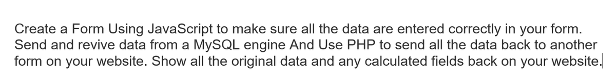 Create a Form Using JavaScript to make sure all the data are entered correctly in your form.
Send and revive data from a MYSQL engine And Use PHP to send all the data back to another
form on your website. Show all the original data and any calculated fields back on your website.
