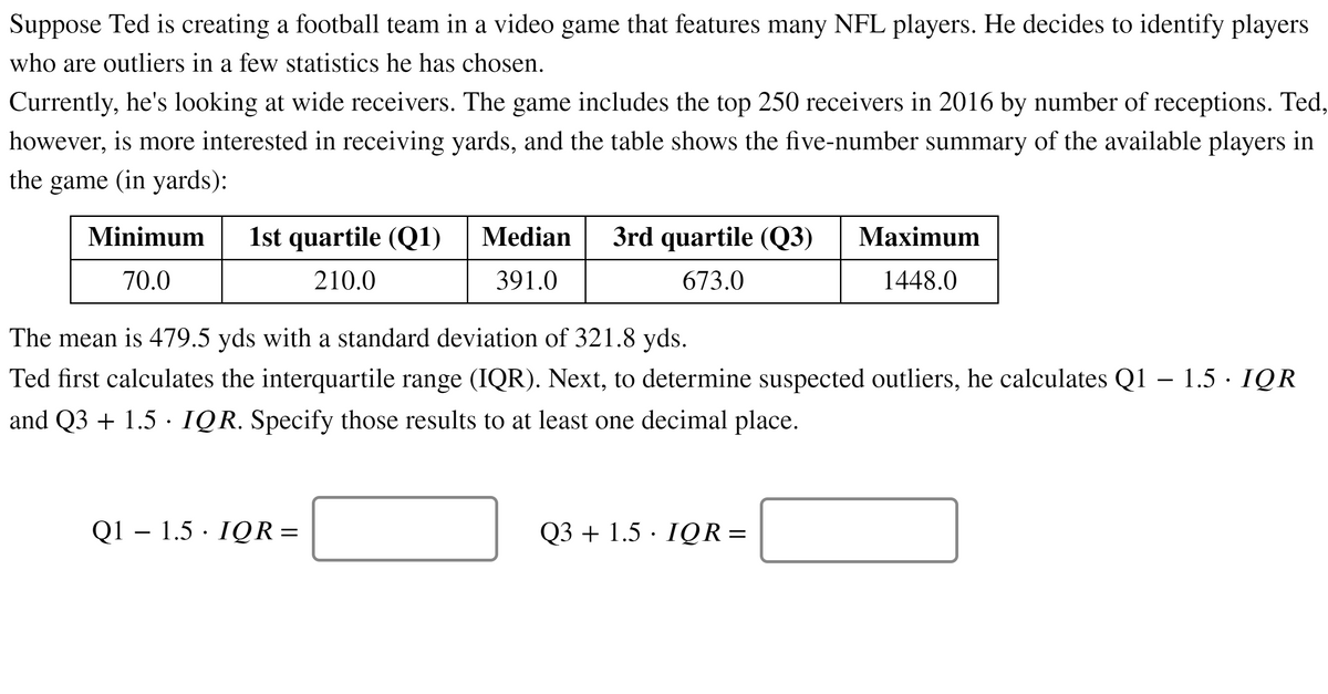 Suppose Ted is creating a football team in a video game that features many NFL players. He decides to identify players
who are outliers in a few statistics he has chosen.
Currently, he's looking at wide receivers. The game includes the top 250 receivers in 2016 by number of receptions. Ted,
however, is more interested in receiving yards, and the table shows the five-number summary of the available players in
the game (in yards):
Minimum
1st quartile (Q1)
Median
3rd quartile (Q3)
Махimum
70.0
210.0
391.0
673.0
1448.0
The mean is 479.5 yds with a standard deviation of 321.8 yds.
Ted first calculates the interquartile range (IQR). Next, to determine suspected outliers, he calculates Q1 – 1.5· IQR
and Q3 + 1.5 · IQR. Specify those results to at least one decimal place.
Q1 – 1.5 · IQR =
Q3 + 1.5 · IQR=
||
