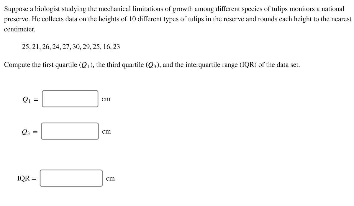 Suppose a biologist studying the mechanical limitations of growth among different species of tulips monitors a national
preserve. He collects data on the heights of 10 different types of tulips in the reserve and rounds each height to the nearest
centimeter.
25, 21, 26, 24, 27, 30, 29, 25, 16, 23
Compute the first quartile (Q1), the third quartile (Q3), and the interquartile range (IQR) of the data set.
Q1
cm
Q3 =
cm
IQR =
cm
