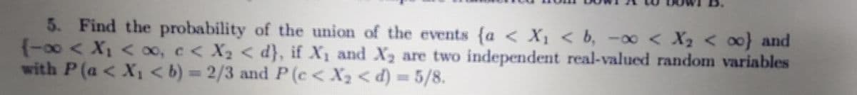 5. Find the probability of the union of the events {a < X, < b, -∞ < X2 < 00} and
(-00< X, < oo, c< X2 < d}, if X1 and X are two independent real-valued random variables
with P(a < X1<b) = 2/3 and P (c < X2 < d) = 5/8.
