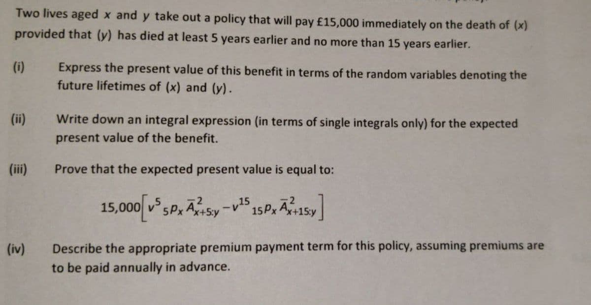 Two lives aged x and y take out a policy that will pay £15,000 immediately on the death of (x)
provided that (y) has died at least 5 years earlier and no more than 15 years earlier.
(i)
Express the present value of this benefit in terms of the random variables denoting the
future lifetimes of (x) and (y).
(ii)
Write down an integral expression (in terms of single integrals only) for the expected
present value of the benefit.
(iii)
Prove that the expected present value is equal to:
15,000 v5Px ASy -v15
15P, A15y
Describe the appropriate premium payment term for this policy, assuming premiums are
to be paid annually in advance.
(iv)
