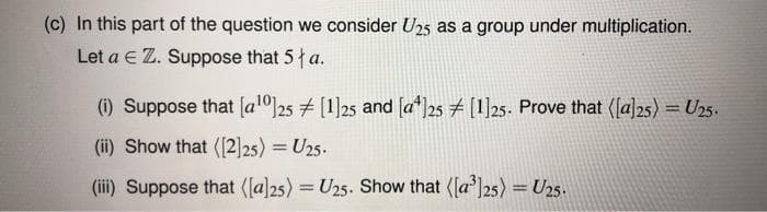 (c) In this part of the question we consider U25 as a group under multiplication.
Let a E Z. Suppose that 5 a.
(i) Suppose that [al0]25 [1]25 and [a*]25 [1]25. Prove that (la]25) = U25.
%3D
(ii) Show that ([2]25) = U25.
(i) Suppose that ([a]25) = U25. Show that ([a']25) = U25.
%3D
%3!
