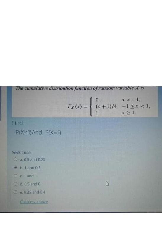 The cumulative distribution function of random variable X Is
x<-1,
(x +1)/4 -1<x <1,
x > 1.
Fx (x) =
II
1
Find:
P(Xs1)And P(X=1)
Select one:
O a. 0.5 and 0.25
O b. 1 and 0.5
Ocl and 1
O d.0.5 and 0
Oe. 0.25 and 04
Clear my choice
