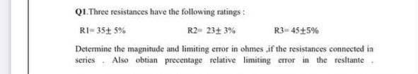 QL.Three resistances have the following ratings :
RI- 35+ 5%
R2- 23+ 3%
R3= 45+5%
Determine the magnitude and limiting error in ohmes ,if the resistances connected in
series . Also obtian precentage relative limiting error in the resitante.
