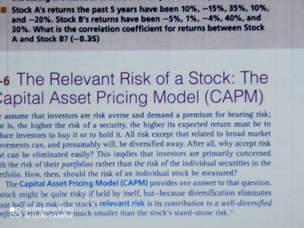 Stock A's returns the past 5 years have been 10%,-15%, 35%, 10%,
and -20%. Stock B's returns have been -5%, 1%, -4%, 40%, and
30%. What is the correlation coefficient for returns between Stock
A and Stock B7 (-0.35)
-6 The Relevant Risk of a Stock: The
Capital Asset Pricing Model (CAPM)
e assume that investors are risk averse and demand a premium for bearing risk;
at is, the higher the risk of a security, the higher its expected return must be to
duce investors to buy it or to hold it. All risk except that related to broad market
ovements can, and presumably will, be diversified away. After all, why accept risk
at can be eliminated easily? This implies that investors are primarily concerned
th the risk of their portfolios rather than the risk of the individual securities in the
rtfolio. How, then, should the risk of an individual stock be measured?
The Capital Asset Pricing Model (CAPM) provides one answer to that question.
stock might be quite risky if held by itself, but-because diversification eliminates
out half of its risk-the stock's relevant risk is its contribution to a well-diversified
O REDMI NOTE 9 PRO
rijcoS AT QUAD CAMERA much smaller than the stock's stand-alone risk."
