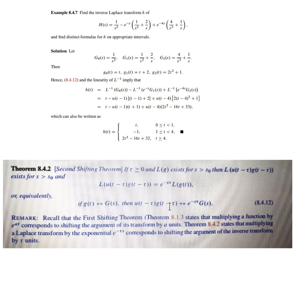 Example 8.4.7 Find the inverse Laplace transform h of
H(s) =
+
-e
and find distinct formulas for h on appropriate intervals.
Solution Let
1
G1(s) =
1
2
G2(s) =
4
1
Go(s) =
Then
go(1) = 1, g1(t) = t + 2, g2(t) = 21² + 1.
Hence, (8.4.12) and the linearity of L¬1 imply that
h(t)
L-' (Go(s)) – L¯' (e¬³G¡(s)) + L¬' (e¯*G2(s)
1 - u(t – 1) [(t – 1) + 2] + u(t – 4) [2(t – 4)² + 1]
= t-u(t – 1)(t + 1) + u(t – 4)(2t² – 161 + 33),
which can also be written as
0 <t < 1,
1s1<4,
212 – 16t + 32, t>4.
h(t) =
-1,
Theorem 8.4.2 [Second Shifting Theorem] If t 2 0 and L(g) exists for s > So then L (u(t-t)g(t-t))
exists for s > So and
L(u(/ - r)g(- r)) = e"L(g().
or, equivalently,
if g(t) G(s). then u(t-
-e"G(s).
(8.4.12)
REMARK: Recall that the First Shifting Theorem (Theorem 8.1.3 states that multiplying a function by
eat
corresponds to shifting the argument of its transform by a units. Theorem 8.4.2 states that multiplying
aLaplace transform by the exponential e
by z units.
* corresponds to shifting the argument of the inverse transform
