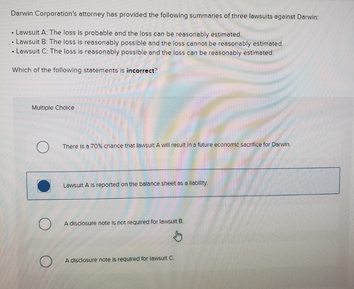 Darwin Corporation's attorney has provided the following summaries of three lawsuits against Darwin:
• Lawsuit A: The loss is probable and the loss can be reasonably estimated.
• Lawsuit B: The loss is reasonably possible and the loss cannot be reasonably estimated.
• Lawsuit C: The loss is reasonably possible and the loss can be reasonably estimated.
Which of the following statements is incorrect?
Multiple Cholce
There Is a 70% chance that lawsult A will result In a future economic sacrifice for Darwin.
Lawsult A Is reported on the balance sheet as a llability.
A disclosure note Is not requlred for lawsult B.
A disclosure note Is requlred for lawsult C.
