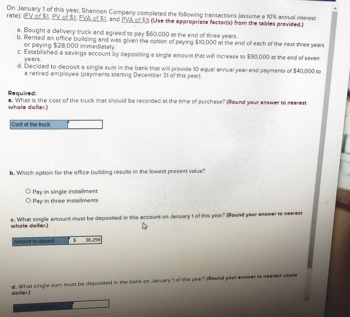 On January 1 of this year, Shannon Company completed the following transactions (assume a 10% annual interest
rate): (FV of $1, PV of $1, FVA of $1, and PVA of $1) (Use the appropriate factor(s) from the tables provided.)
a. Bought a delivery truck and agreed to pay $60,000 at the end of three years.
b. Rented an office building and was given the option of paying $10,000 at the end of each of the next three years
or paying $28,000 immediately.
c. Established a savings account by depositing a single amount that will increase to $90,000 at the end of seven
years.
d. Decided to deposit a single sum in the bank that will provide 10 equal annual year-end payments of $40,000 to
a retired employee (payments starting December 31 of this year).
Required:
a. What is the cost of the truck that should be recorded at the time of purchase? (Round your answer to nearest
whole dollar.)
Cost of the truck
b. Which option for the office building results in the lowest present value?
O Pay in single installment
O Pay in three installments
c. What single amount must be deposited in this account on January 1 of this year? (Round your answer to nearest
whole dollar.)
Amount to deposit
38,259
d. What single sum must be deposited in the bank on January 1 of this year? (Round your answer to nearest whole
dollar.)
