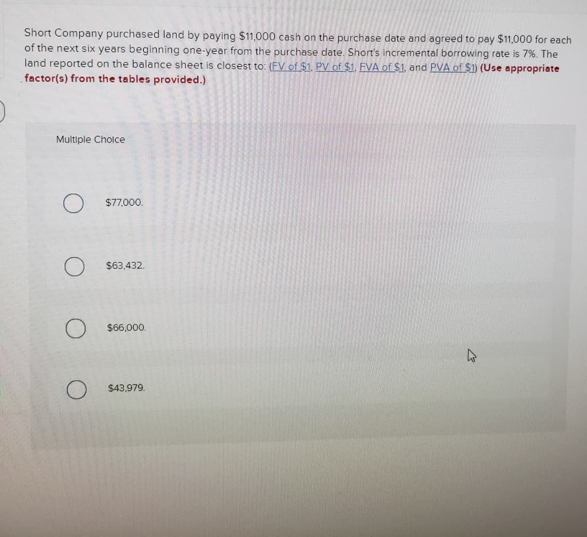 Short Company purchased land by paying $11,000 cash on the purchase date and agreed to pay $11,000 for each
of the next six years beginning one-year from the purchase date. Short's incremental borrowing rate is 7%. The
land reported on the balance sheet is closest to: (FV of $1, PV of $1, FVA of $1, and PVA of $1) (Use appropriate
factor(s) from the tables provided.)
Multiple Cholce
$77,000.
$63.432.
$66,000.
$43,979.
