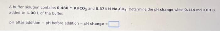 A buffer solution contains 0.480 M KHCO3 and 0.374 M Na₂CO3. Determine the pH change when 0.144 mol KOH is
added to 1.00 L of the buffer.
pH after addition - pH before addition = pH change
=