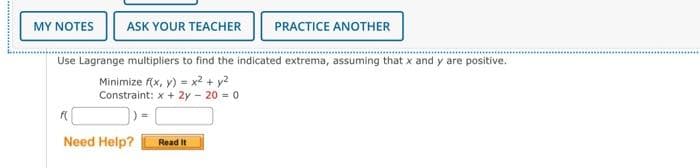 MY NOTES ASK YOUR TEACHER PRACTICE ANOTHER
Use Lagrange multipliers to find the indicated extrema, assuming that x and y are positive.
Minimize f(x, y) = x² + y²
Constraint: x + 2y - 20 = 0
f(
Need Help?
Read It