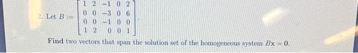 2. Let B:=
12 -10 2
00-306
00-100
12 001
Find two vectors that span the solution set of the homogeneous system Bx = 0.