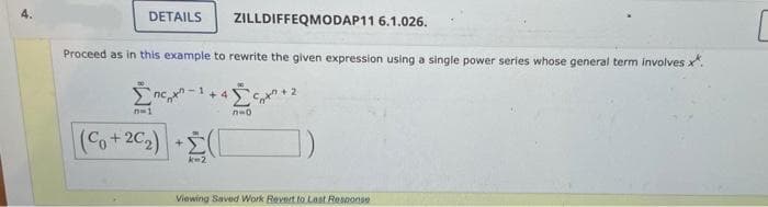 ZILLDIFFEQMODAP11 6.1.026.
Proceed as in this example to rewrite the given expression using a single power series whose general term involves x*.
Σπερχε
n=1
DETAILS
+4
(Co+20₂) + (
№o
n=0.
2
Viewing Saved Work Revert to Last Response