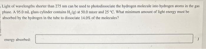 Light of wavelengths shorter than 275 nm can be used to photodissociate the hydrogen molecule into hydrogen atoms in the gas
phase. A 95.0 ml. glass cylinder contains H₂(g) at 50.0 mtorr and 25 °C. What minimum amount of light energy must be
absorbed by the hydrogen in the tube to dissociate 14.0% of the molecules?
energy absorbed: