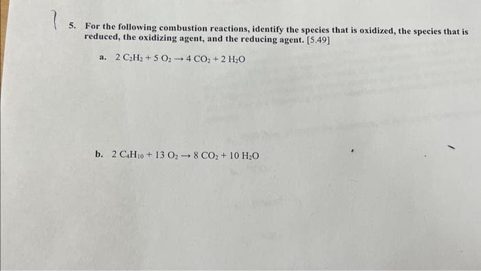 15.
5. For the following combustion reactions, identify the species that is oxidized, the species that is
reduced, the oxidizing agent, and the reducing agent. [5.49]
a. 2 C₂H₂ + 5 O₂ - 4 CO₂ + 2 H₂O
b. 2 C.Ho+13 O; → 8 CO, + 10 HẸO