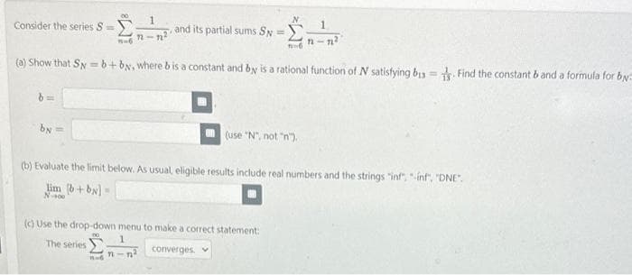 Consider the series S=
b=
by=
00 1
n-n²
n=6
and its partial sums Sy=
11
(a) Show that S=b+by, where b is a constant and by is a rational function of N satisfying b13. Find the constant b and a formula for by
N
16
(c) Use the drop-down menu to make a correct statement:
The series
converges. v
(use "N", not "n").
1
12-12²
(b) Evaluate the limit below. As usual, eligible results include real numbers and the strings "inf", "-inf", "DNE".
lim (b+by] =
N-400