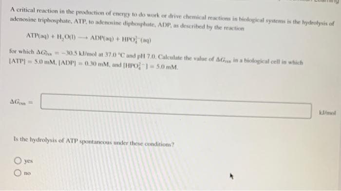 A critical reaction in the production of energy to do work or drive chemical reactions in biological systems is the hydrolysis of
adenosine triphosphate, ATP, to adenosine diphosphate, ADP, as described by the reaction
ATP(aq) + H₂O(1)
ADP(aq) + HPO (aq)
for which AG=-30.5 kJ/mol at 37.0 °C and pH 7.0. Calculate the value of AGs in a biological cell in which
[ATP] = 5.0 mM, (ADP) = 0.30 mM, and [HPO-1=5.0 mM.
AG=
Is the hydrolysis of ATP spontaneous under these conditions?
yes
no
kJ/mol