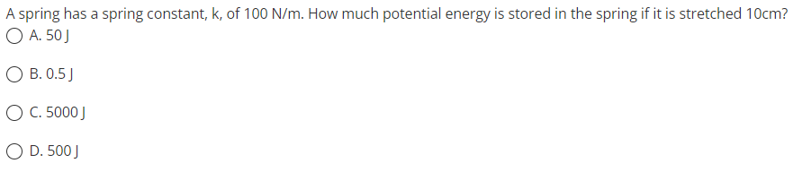 A spring has a spring constant, k, of 100 N/m. How much potential energy is stored in the spring if it is stretched 10cm?
O A. 50 J
OB. 0.5 J
O C. 5000 J
O D. 500 J