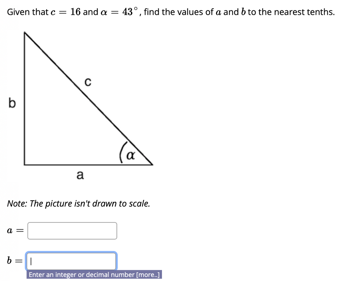 Given that c =
16 and a =
43°, find the values of a and b to the nearest tenths.
a
Note: The picture isn't drawn to scale.
а —
b =||
Enter an integer or decimal number [more.]
lo
