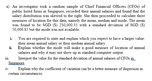 a) An investigator took a random sample of Chief Financial Officers (CFOS) of
public listed firms in Singapore, recorded their annual salaries and found that the
salary distribution was skewed to the right. She then proceeded to calculate three
measures of location for this data, namely the mean, median and mode. The mean
was found to be SGD (S) 230,000.35 with a standard deviation of SGD ($)
50,000.85 but the mode was not available.
You are required to state and explain which you expect to have a larger value:
their mean annual salary or their median annual salary.
ii. Explain whether the mode will make a good measure of location of annual
salaries and why it may not show up in standard computer output.
i.
i11.
Interpret the value for the standard deviation of annual salaries of CFOS in
Singapore.
iv.
Explain why the coefficient of variation can be a better measure of dispersion in
certain circumstances.
