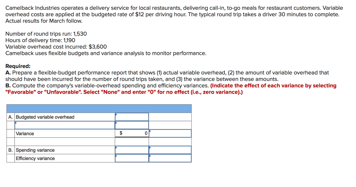 Camelback Industries operates a delivery service for local restaurants, delivering call-in, to-go meals for restaurant customers. Variable
overhead costs are applied at the budgeted rate of $12 per driving hour. The typical round trip takes a driver 30 minutes to complete.
Actual results for March follow.
Number of round trips run: 1,530
Hours of delivery time: 1,190
Variable overhead cost incurred: $3,600
Camelback uses flexible budgets and variance analysis to monitor performance.
Required:
A. Prepare a flexible-budget performance report that shows (1) actual variable overhead, (2) the amount of variable overhead that
should have been incurred for the number of round trips taken, and (3) the variance between these amounts.
B. Compute the company's variable-overhead spending and efficiency variances. (Indicate the effect of each variance by selecting
"Favorable" or "Unfavorable". Select "None" and enter "O" for no effect (i.e., zero variance).)
A. Budgeted variable overhead
Variance
$
B. Spending variance
Efficiency variance
