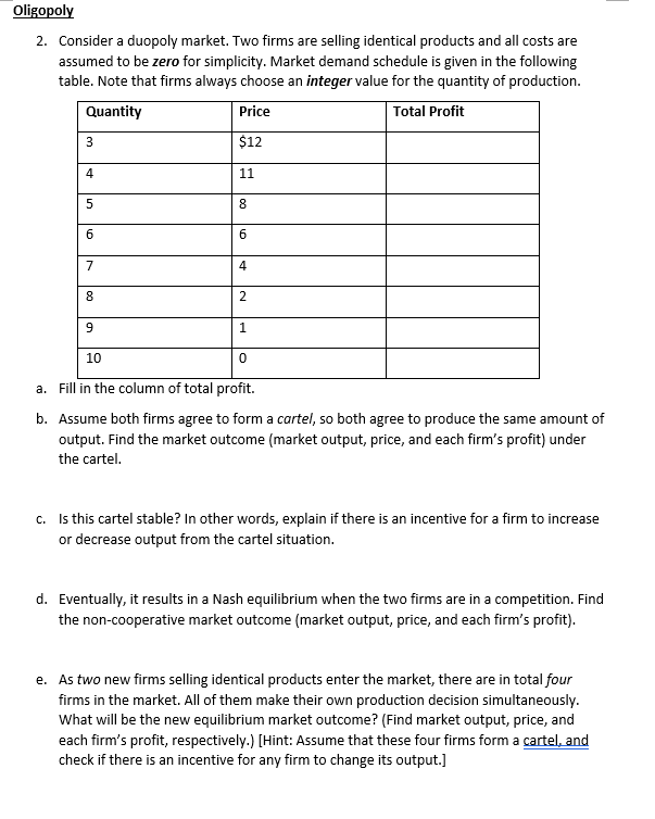 Oligopoly
2. Consider a duopoly market. Two firms are selling identical products and all costs are
assumed to be zero for simplicity. Market demand schedule is given in the following
table. Note that firms always choose an integer value for the quantity of production.
Quantity
Price
Total Profit
3
$12
4
11
8
6
7
4
8.
2
9.
10
a. Fill in the column of total profit.
b. Assume both firms agree to form a cartel, so both agree to produce the same amount of
output. Find the market outcome (market output, price, and each firm's profit) under
the cartel.
c. Is this cartel stable? In other words, explain if there is an incentive for a firm to increase
or decrease output from the cartel situation.
d. Eventually, it results in a Nash equilibrium when the two firms are in a competition. Find
the non-cooperative market outcome (market output, price, and each firm's profit).
e. As two new firms selling identical products enter the market, there are in total four
firms in the market. All of them make their own production decision simultaneously.
What will be the new equilibrium market outcome? (Find market output, price, and
each firm's profit, respectively.) [Hint: Assume that these four firms form a cartel, and
check if there is an incentive for any firm to change its output.]
