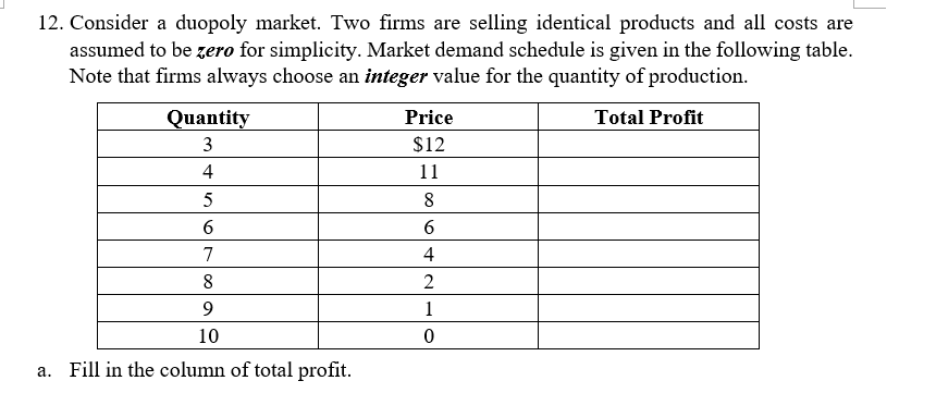 12. Consider a duopoly market. Two firms are selling identical products and all costs are
assumed to be zero for simplicity. Market demand schedule is given in the following table.
Note that firms always choose an integer value for the quantity of production.
Quantity
Price
Total Profit
3
$12
4
11
5
8
6
6.
7
4
8
2
1
10
a. Fill in the column of total profit.
