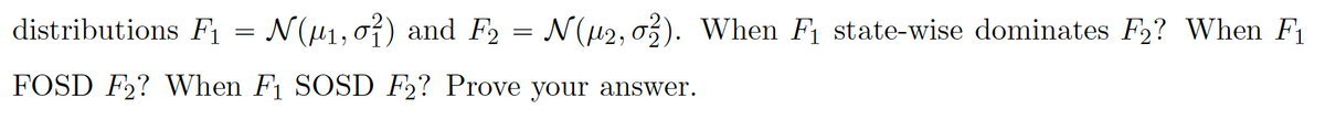 distributions F1 = N(H1,0}) and F2
= N(42, o3). When F1 state-wise dominates F2? When F1
FOSD F2? When F1 SOSD F2? Prove your answer.
