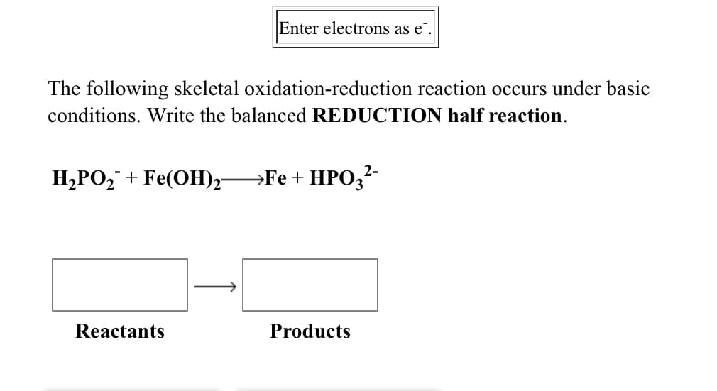 Enter electrons as e".
The following skeletal oxidation-reduction reaction occurs under basic
conditions. Write the balanced REDUCTION half reaction.
H,PO,¯ + Fe(OH)2-
→Fe + HPO3?-
Reactants
Products
